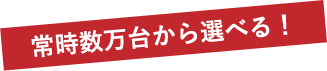 常時数万台から選べる！
