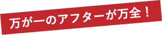 万が一のアフターが万全！